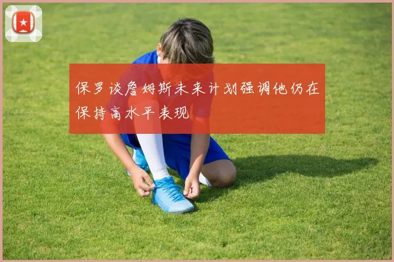 保罗谈詹姆斯未来计划强调他仍在保持高水平表现