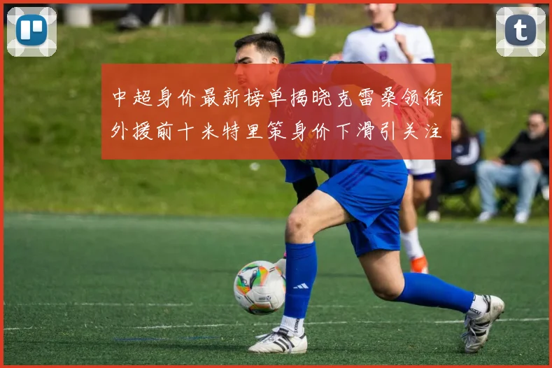 中超身价最新榜单揭晓克雷桑领衔外援前十米特里策身价下滑引关注