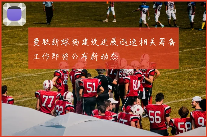 曼联新球场建设进展迅速相关筹备工作即将公布新动态