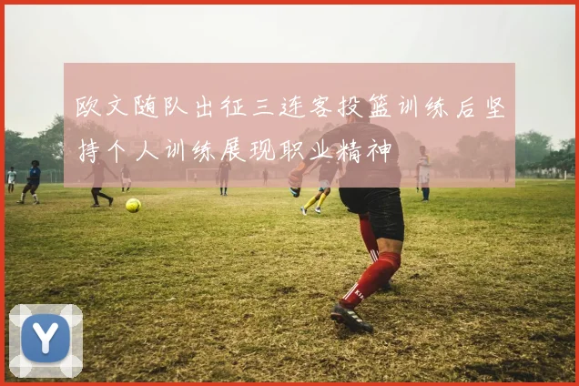 欧文随队出征三连客投篮训练后坚持个人训练展现职业精神