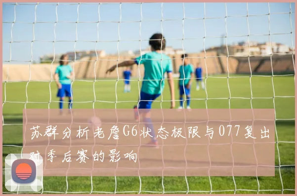 苏群分析老詹G6状态极限与077复出对季后赛的影响