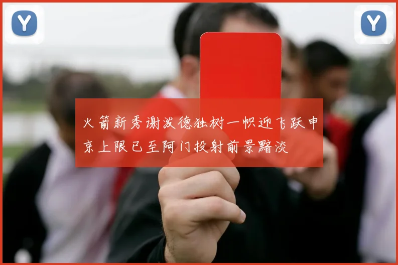 火箭新秀谢泼德独树一帜迎飞跃申京上限已至阿门投射前景黯淡