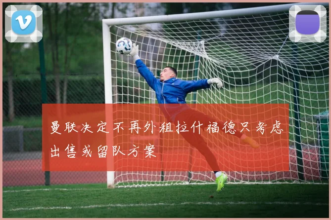 曼联决定不再外租拉什福德只考虑出售或留队方案