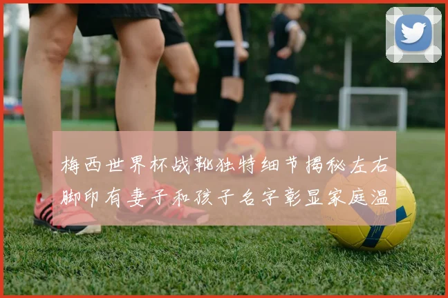 梅西世界杯战靴独特细节揭秘左右脚印有妻子和孩子名字彰显家庭温暖