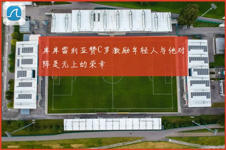 库库雷利亚赞C罗激励年轻人与他对阵是无上的荣幸