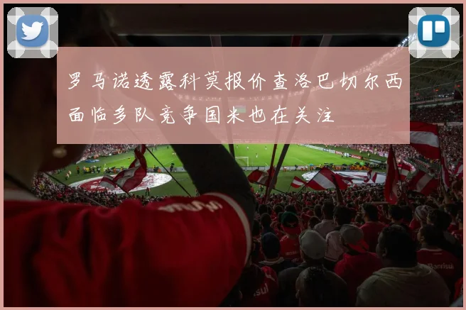 罗马诺透露科莫报价查洛巴切尔西面临多队竞争国米也在关注