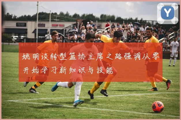 姚明谈转型篮协主席之路强调从零开始学习新知识与技能