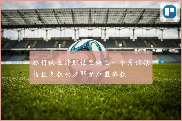 独行侠主帅职位空缺已一个月仍期待杜克教头沙耶尔加盟执教