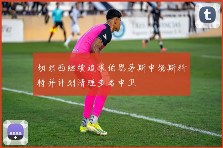 切尔西继续追求伯恩茅斯中场斯科特并计划清理多名中卫