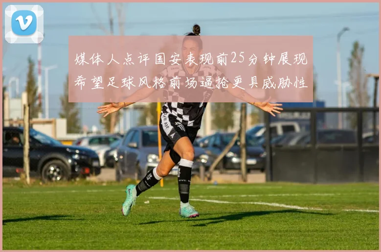 媒体人点评国安表现前25分钟展现希望足球风格前场逼抢更具威胁性