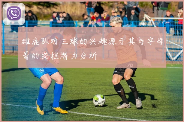 雄鹿队对三球的兴趣源于其与字母哥的搭档潜力分析