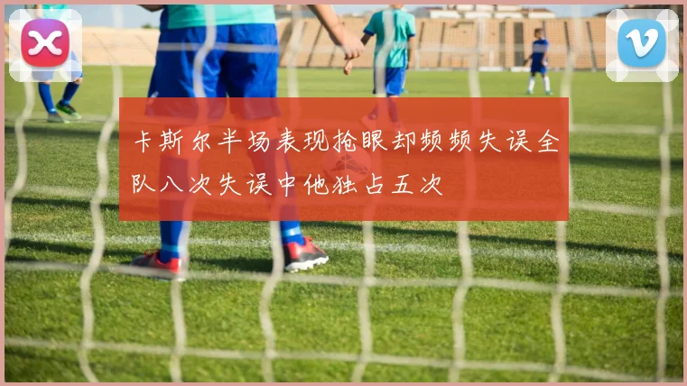 卡斯尔半场表现抢眼却频频失误全队八次失误中他独占五次
