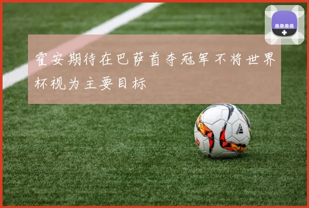 霍安期待在巴萨首夺冠军不将世界杯视为主要目标
