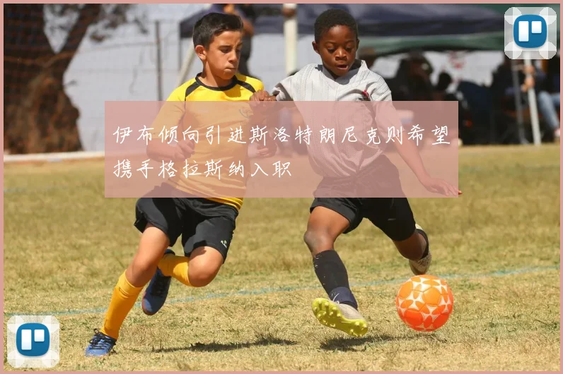 伊布倾向引进斯洛特朗尼克则希望携手格拉斯纳入职