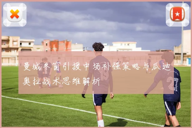 曼城冬窗引援中场补强策略与瓜迪奥拉战术思维解析