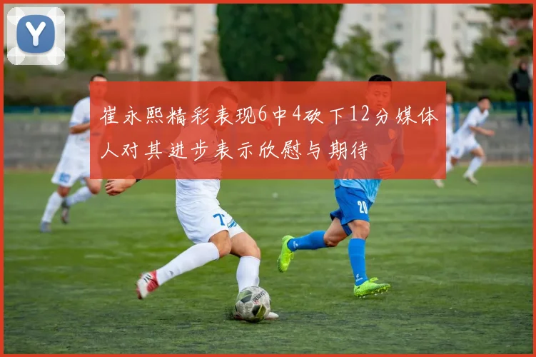 崔永熙精彩表现6中4砍下12分媒体人对其进步表示欣慰与期待