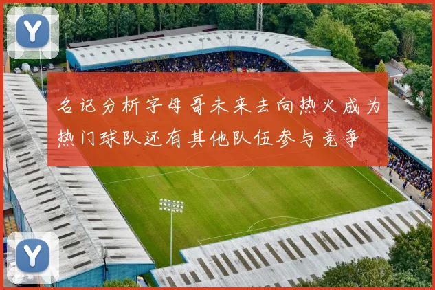 名记分析字母哥未来去向热火成为热门球队还有其他队伍参与竞争