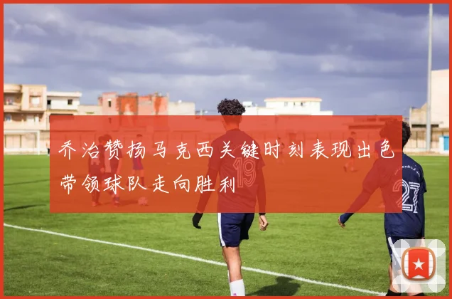 乔治赞扬马克西关键时刻表现出色带领球队走向胜利