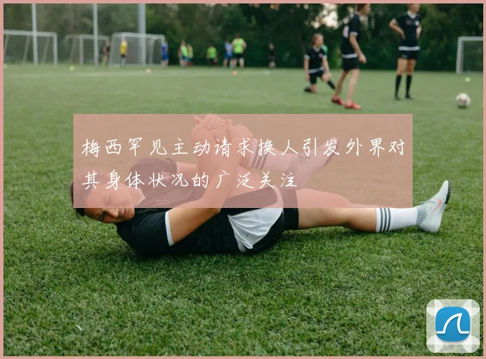 梅西罕见主动请求换人引发外界对其身体状况的广泛关注