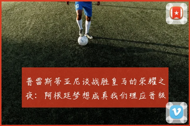 普雷斯蒂亚尼谈战胜皇马的荣耀之夜：阿根廷梦想成真我们理应晋级